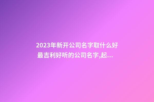 2023年新开公司名字取什么好 最吉利好听的公司名字,起名之家-第1张-公司起名-玄机派